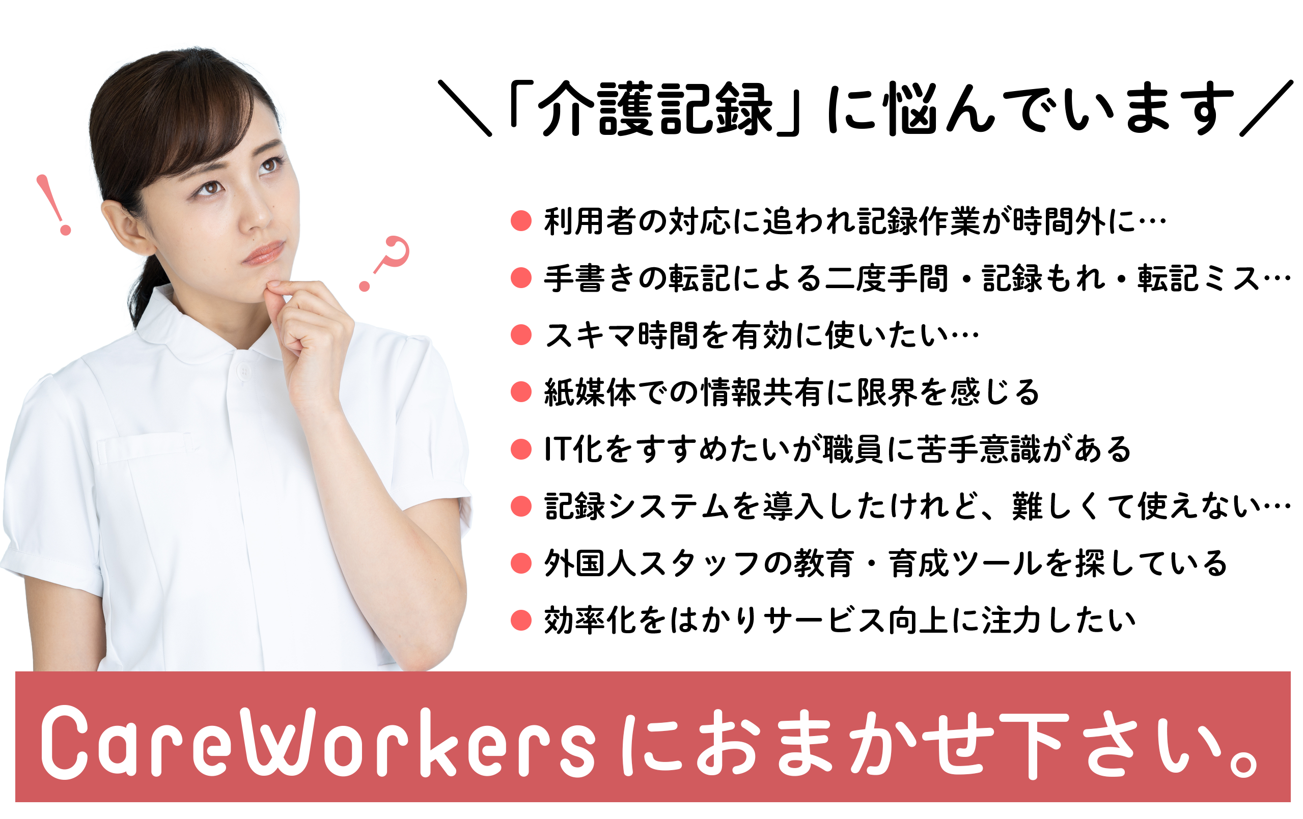 \ 「介護記録」に悩んでいます /
利用者の対応に追われ記録作業が時間外に…
手書きの転記による二度手間、記録もれ、転記ミス…
スキマ時間を有効に使いたい…
紙媒体での情報共有に限界を感じる
IT化をすすめたいが職員に苦手意識がある
記録システムを導入したけれど、難しくて使えない…
外国人スタッフの教育・育成ツールを探している
効率化をはかりサービス向上に注力したい
CareWorkers(ケアワーカーズ)におまかせ下さい